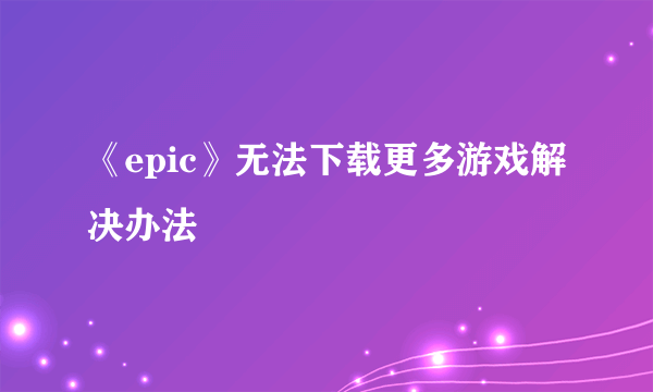 《epic》无法下载更多游戏解决办法