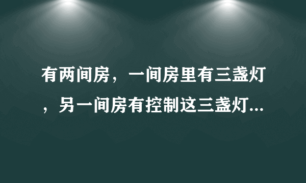 有两间房，一间房里有三盏灯，另一间房有控制这三盏灯的开关（这两间房是分割开的，毫无联系）．现在要你分别进这两间房一次，然后判断出这三盏分别是由哪个开关控制，你能想出办法吗？（注意：每间房只能进一次）