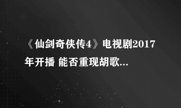 《仙剑奇侠传4》电视剧2017年开播 能否重现胡歌版辉煌？