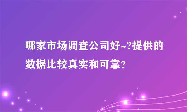 哪家市场调查公司好~?提供的数据比较真实和可靠？