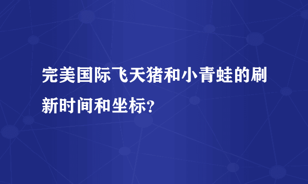 完美国际飞天猪和小青蛙的刷新时间和坐标？