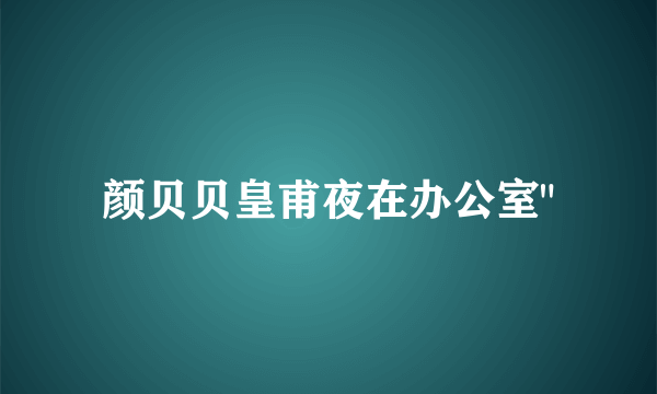 颜贝贝皇甫夜在办公室