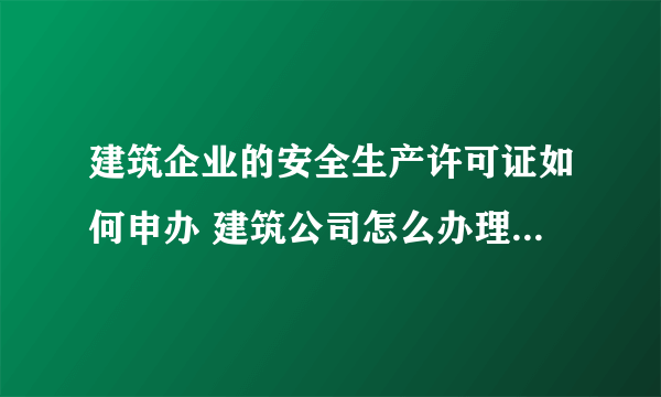 建筑企业的安全生产许可证如何申办 建筑公司怎么办理安全生产许可证