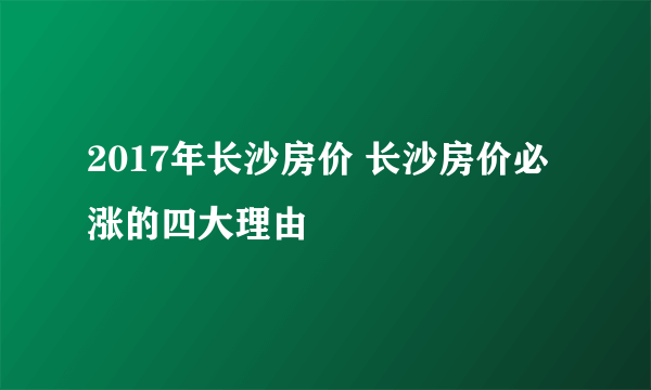 2017年长沙房价 长沙房价必涨的四大理由