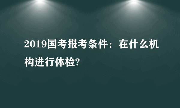 2019国考报考条件：在什么机构进行体检?