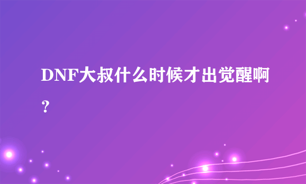 DNF大叔什么时候才出觉醒啊？