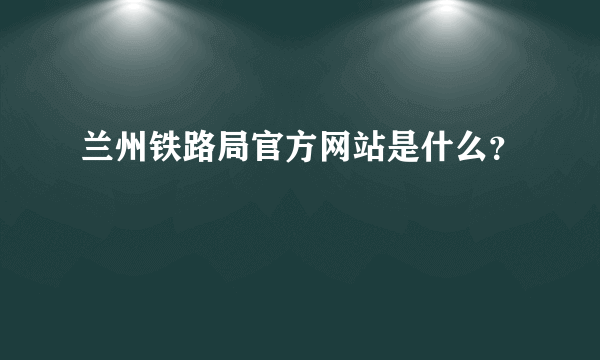 兰州铁路局官方网站是什么？