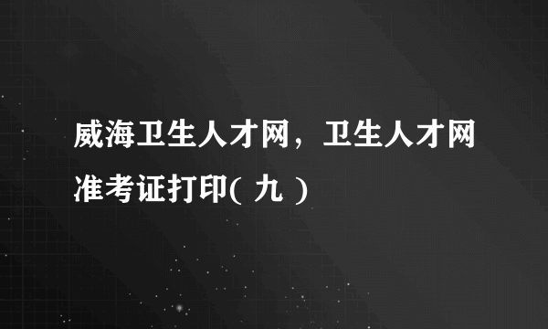 威海卫生人才网，卫生人才网准考证打印( 九 )