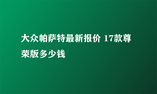 大众帕萨特最新报价 17款尊荣版多少钱