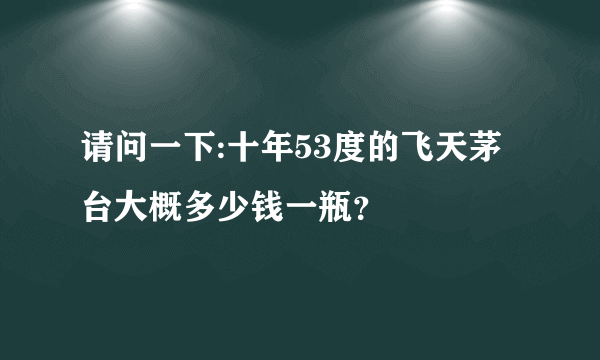 请问一下:十年53度的飞天茅台大概多少钱一瓶？