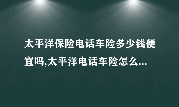 太平洋保险电话车险多少钱便宜吗,太平洋电话车险怎么缴费付款