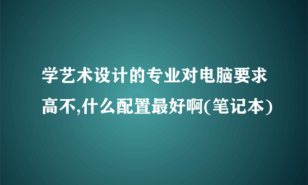 学艺术设计的专业对电脑要求高不,什么配置最好啊(笔记本)