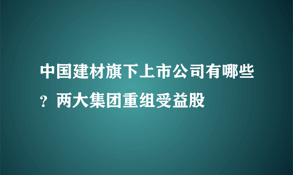 中国建材旗下上市公司有哪些？两大集团重组受益股