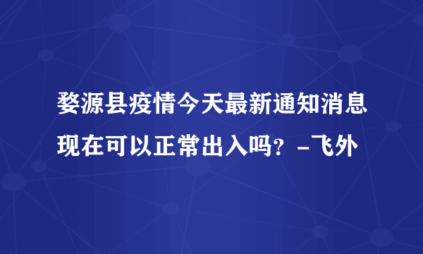 婺源县疫情今天最新通知消息现在可以正常出入吗？-飞外