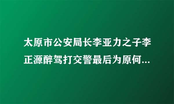 太原市公安局长李亚力之子李正源醉驾打交警最后为原何不了了之？能否给公众一个交代？醉驾是要入刑的，让