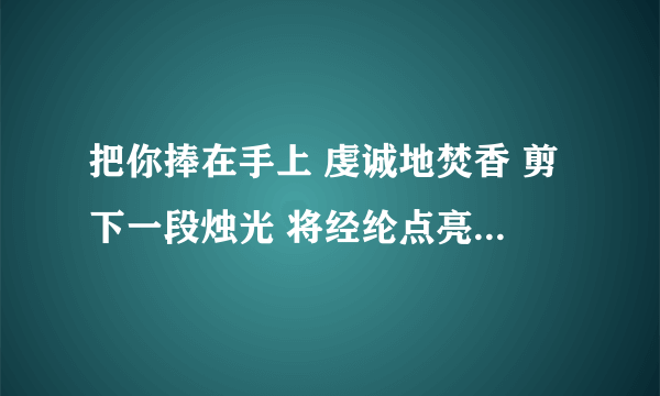 把你捧在手上 虔诚地焚香 剪下一段烛光 将经纶点亮 不求荡气回肠 只求爱一场大神们帮帮忙