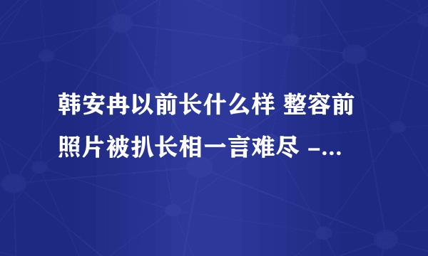 韩安冉以前长什么样 整容前照片被扒长相一言难尽 - 网红百科 - 飞外网