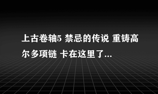 上古卷轴5 禁忌的传说 重铸高尔多项链 卡在这里了 怎么过啊？？