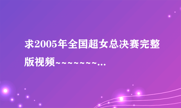 求2005年全国超女总决赛完整版视频~~~~~~~~~~~~~ 玉米们都帮帮忙吧