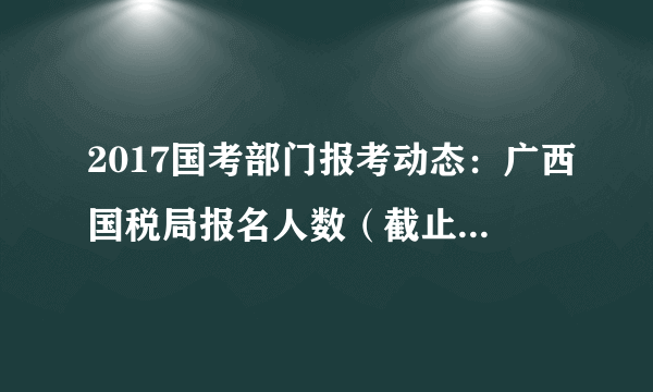 2017国考部门报考动态：广西国税局报名人数（截止16日16时）
