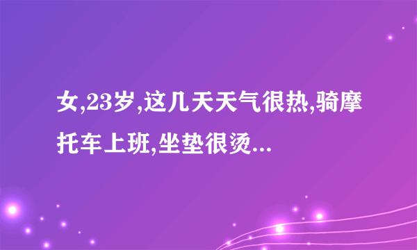 女,23岁,这几天天气很热,骑摩托车上班,坐垫很烫,因为赶...