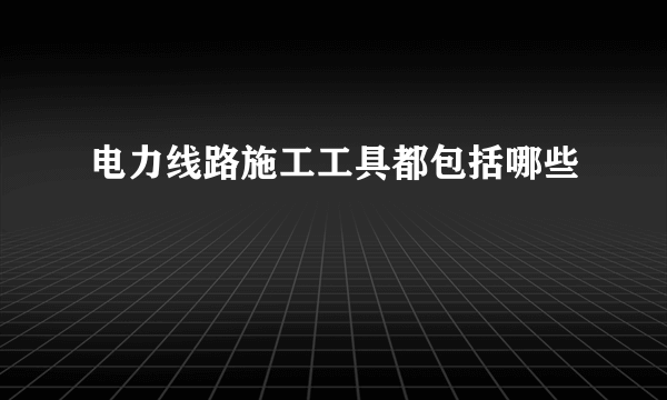 电力线路施工工具都包括哪些