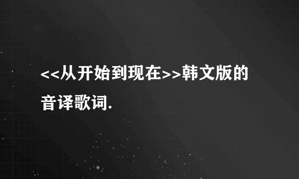 <<从开始到现在>>韩文版的音译歌词.