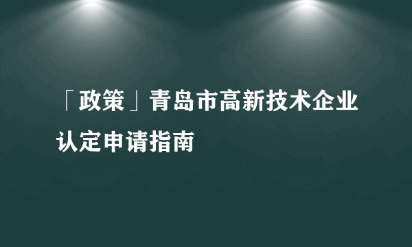 「政策」青岛市高新技术企业认定申请指南