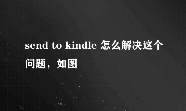 send to kindle 怎么解决这个问题，如图