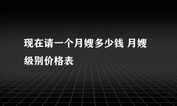 现在请一个月嫂多少钱 月嫂级别价格表