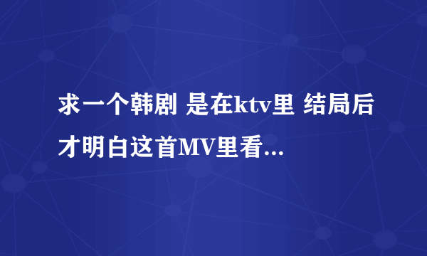 求一个韩剧 是在ktv里 结局后才明白这首MV里看见的。不是一公升的眼泪…也不是邓超那个 剧情是男