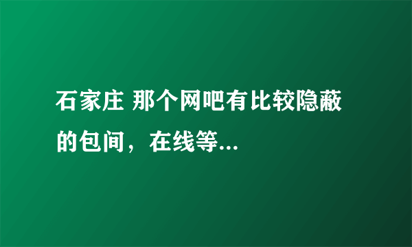 石家庄 那个网吧有比较隐蔽的包间，在线等...