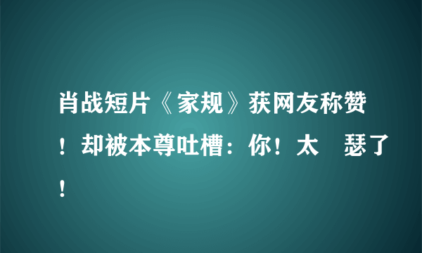 肖战短片《家规》获网友称赞！却被本尊吐槽：你！太嘚瑟了！