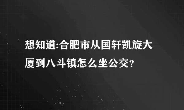 想知道:合肥市从国轩凯旋大厦到八斗镇怎么坐公交？