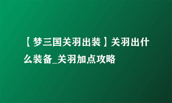 【梦三国关羽出装】关羽出什么装备_关羽加点攻略