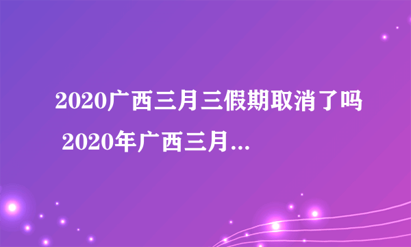 2020广西三月三假期取消了吗 2020年广西三月三放假调整