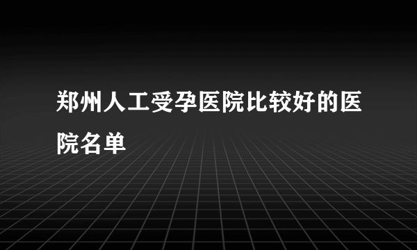 郑州人工受孕医院比较好的医院名单