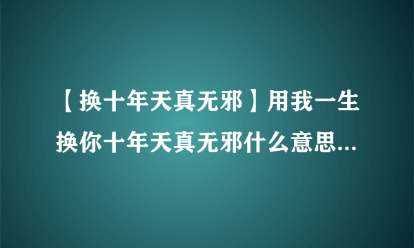 【换十年天真无邪】用我一生换你十年天真无邪什么意思到底...