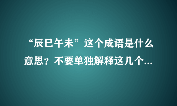 “辰巳午未”这个成语是什么意思？不要单独解释这几个字，我看过了。我指的是这几个字组成的的成语。