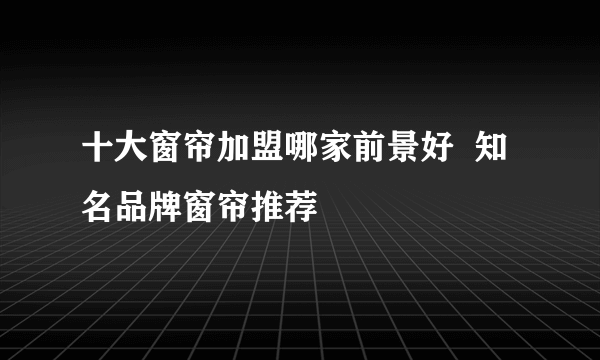 十大窗帘加盟哪家前景好  知名品牌窗帘推荐