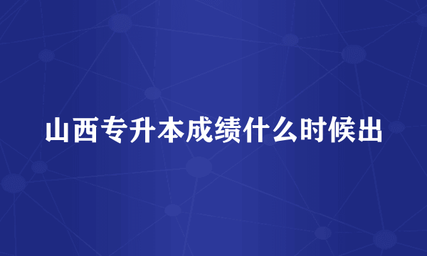 山西专升本成绩什么时候出