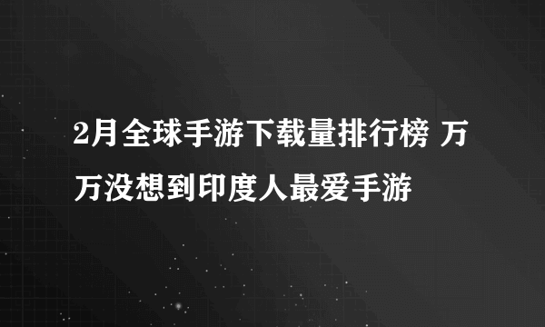 2月全球手游下载量排行榜 万万没想到印度人最爱手游