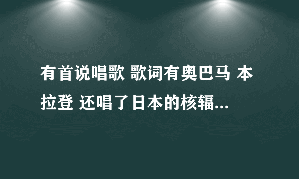 有首说唱歌 歌词有奥巴马 本拉登 还唱了日本的核辐射 叫什么名字 我不知道 在那个电视台里听过