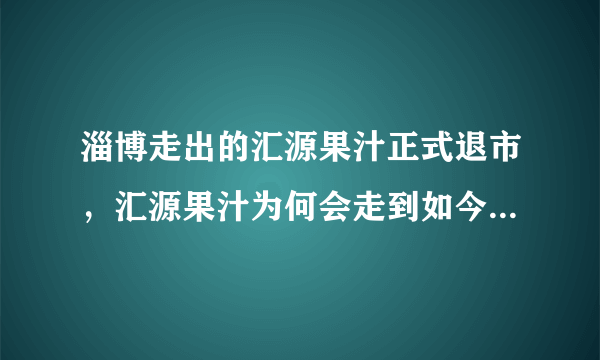 淄博走出的汇源果汁正式退市，汇源果汁为何会走到如今这个地步？