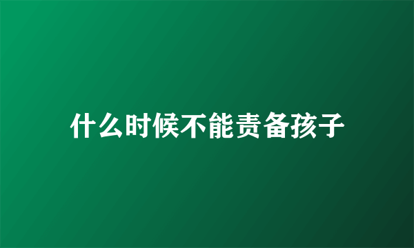 什么时候不能责备孩子