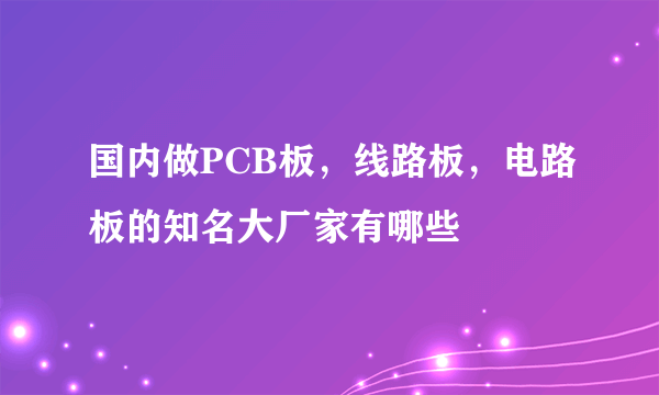 国内做PCB板，线路板，电路板的知名大厂家有哪些