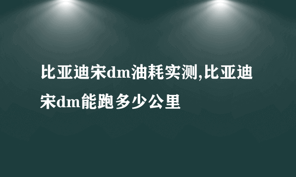 比亚迪宋dm油耗实测,比亚迪宋dm能跑多少公里