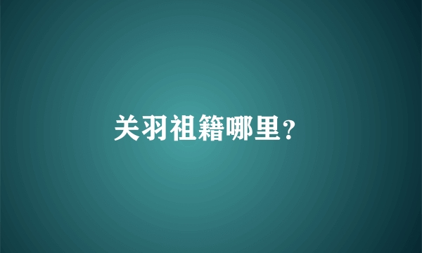 关羽祖籍哪里？