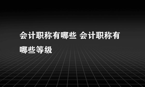 会计职称有哪些 会计职称有哪些等级