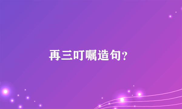再三叮嘱造句？